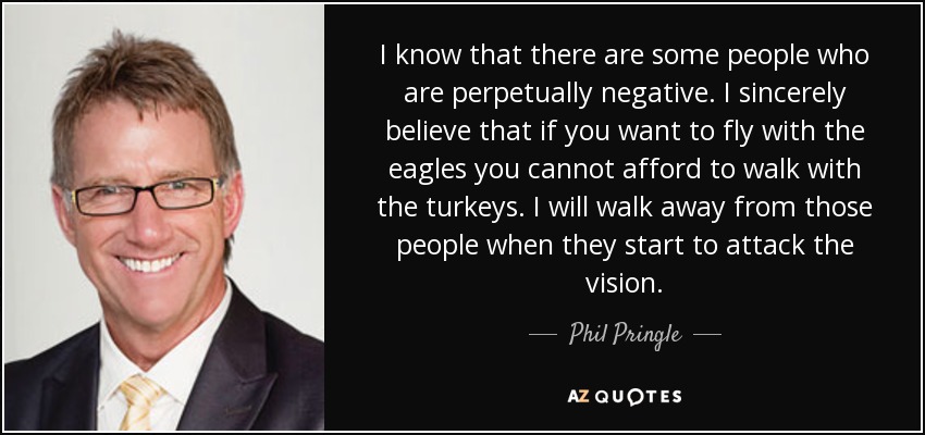 I know that there are some people who are perpetually negative. I sincerely believe that if you want to fly with the eagles you cannot afford to walk with the turkeys. I will walk away from those people when they start to attack the vision. - Phil Pringle