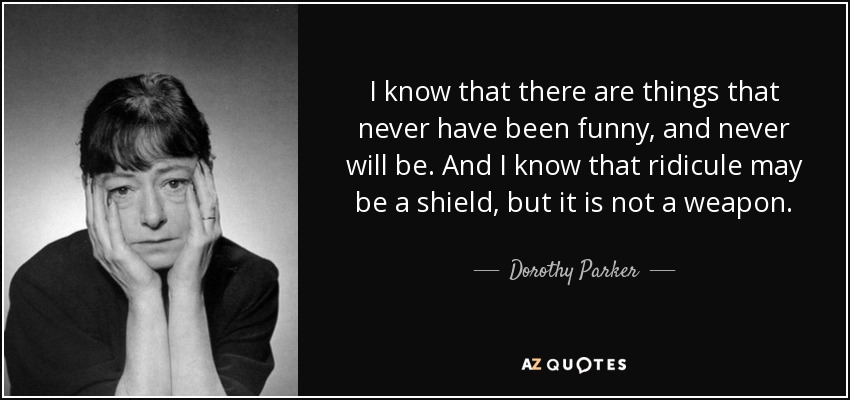 I know that there are things that never have been funny, and never will be. And I know that ridicule may be a shield, but it is not a weapon. - Dorothy Parker