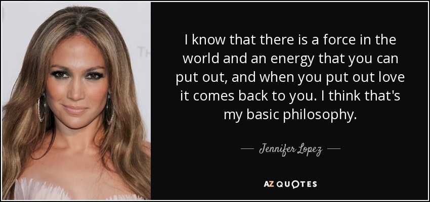 I know that there is a force in the world and an energy that you can put out, and when you put out love it comes back to you. I think that's my basic philosophy. - Jennifer Lopez