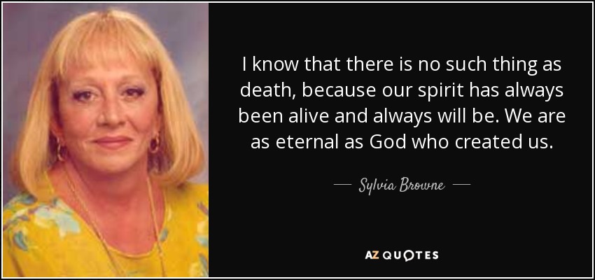 I know that there is no such thing as death, because our spirit has always been alive and always will be. We are as eternal as God who created us. - Sylvia Browne