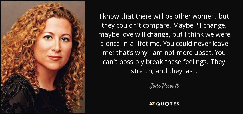 I know that there will be other women, but they couldn't compare. Maybe I'll change, maybe love will change, but I think we were a once-in-a-lifetime. You could never leave me; that's why I am not more upset. You can't possibly break these feelings. They stretch, and they last. - Jodi Picoult