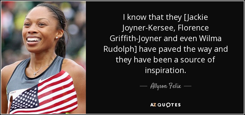 I know that they [Jackie Joyner-Kersee, Florence Griffith-Joyner and even Wilma Rudolph] have paved the way and they have been a source of inspiration. - Allyson Felix