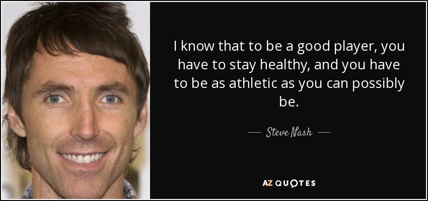 I know that to be a good player, you have to stay healthy, and you have to be as athletic as you can possibly be. - Steve Nash