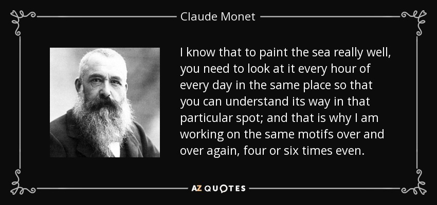 I know that to paint the sea really well, you need to look at it every hour of every day in the same place so that you can understand its way in that particular spot; and that is why I am working on the same motifs over and over again, four or six times even. - Claude Monet