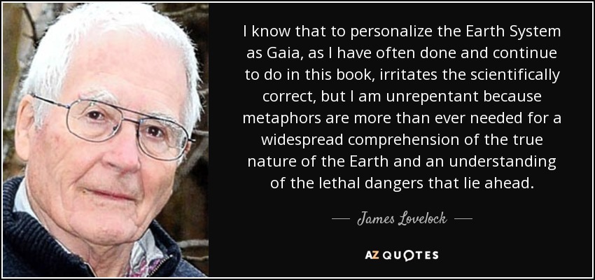 I know that to personalize the Earth System as Gaia, as I have often done and continue to do in this book, irritates the scientifically correct, but I am unrepentant because metaphors are more than ever needed for a widespread comprehension of the true nature of the Earth and an understanding of the lethal dangers that lie ahead. - James Lovelock