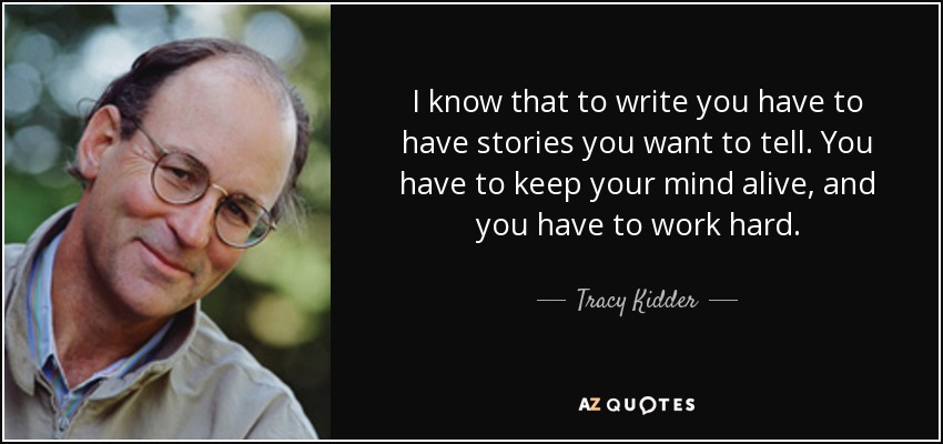 I know that to write you have to have stories you want to tell. You have to keep your mind alive, and you have to work hard. - Tracy Kidder