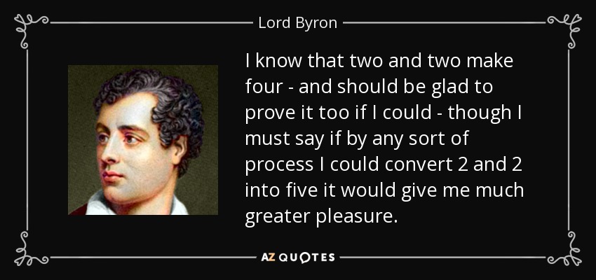 I know that two and two make four - and should be glad to prove it too if I could - though I must say if by any sort of process I could convert 2 and 2 into five it would give me much greater pleasure. - Lord Byron
