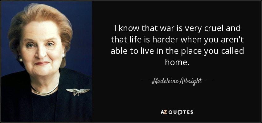 I know that war is very cruel and that life is harder when you aren't able to live in the place you called home. - Madeleine Albright