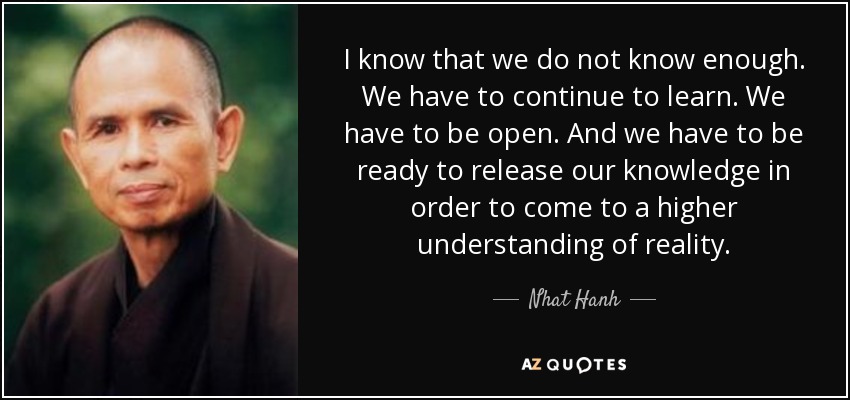 I know that we do not know enough. We have to continue to learn. We have to be open. And we have to be ready to release our knowledge in order to come to a higher understanding of reality. - Nhat Hanh