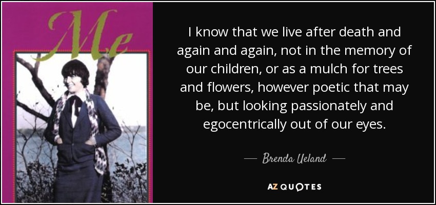 I know that we live after death and again and again, not in the memory of our children, or as a mulch for trees and flowers, however poetic that may be, but looking passionately and egocentrically out of our eyes. - Brenda Ueland