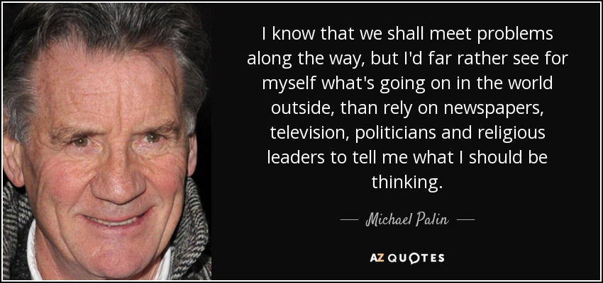I know that we shall meet problems along the way, but I'd far rather see for myself what's going on in the world outside, than rely on newspapers, television, politicians and religious leaders to tell me what I should be thinking. - Michael Palin