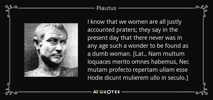 I know that we women are all justly accounted praters; they say in the present day that there never was in any age such a wonder to be found as a dumb woman. [Lat., Nam multum loquaces merito omnes habemus, Nec mutam profecto repertam ullam esse Hodie dicunt mulierem ullo in seculo.] - Plautus