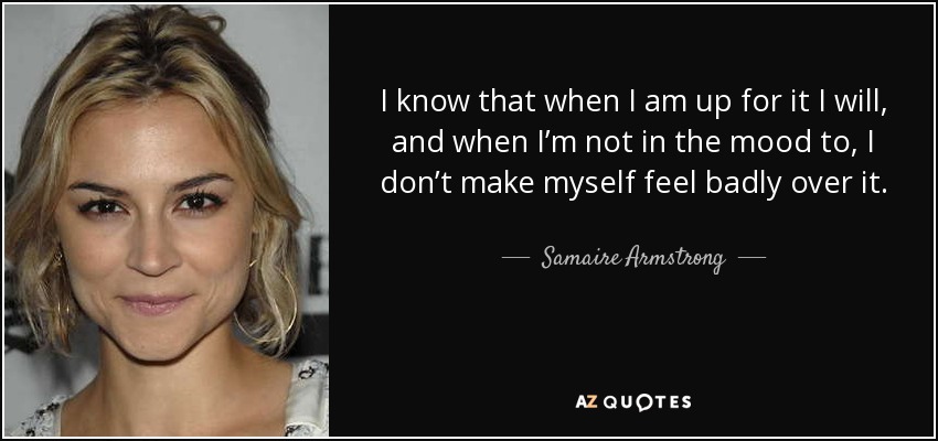 I know that when I am up for it I will, and when I’m not in the mood to, I don’t make myself feel badly over it. - Samaire Armstrong