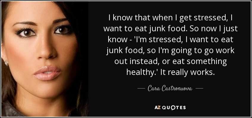 I know that when I get stressed, I want to eat junk food. So now I just know - 'I'm stressed, I want to eat junk food, so I'm going to go work out instead, or eat something healthy.' It really works. - Cara Castronuova