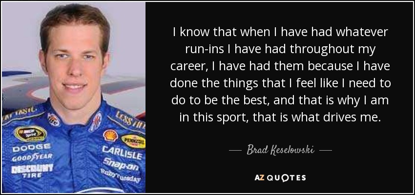 I know that when I have had whatever run-ins I have had throughout my career, I have had them because I have done the things that I feel like I need to do to be the best, and that is why I am in this sport, that is what drives me. - Brad Keselowski