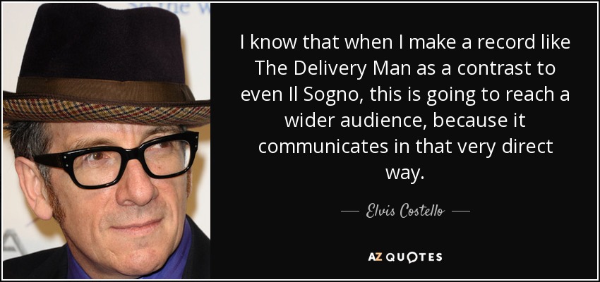 I know that when I make a record like The Delivery Man as a contrast to even Il Sogno, this is going to reach a wider audience, because it communicates in that very direct way. - Elvis Costello