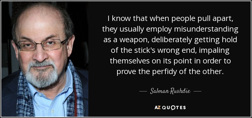 I know that when people pull apart, they usually employ misunderstanding as a weapon, deliberately getting hold of the stick's wrong end, impaling themselves on its point in order to prove the perfidy of the other. - Salman Rushdie