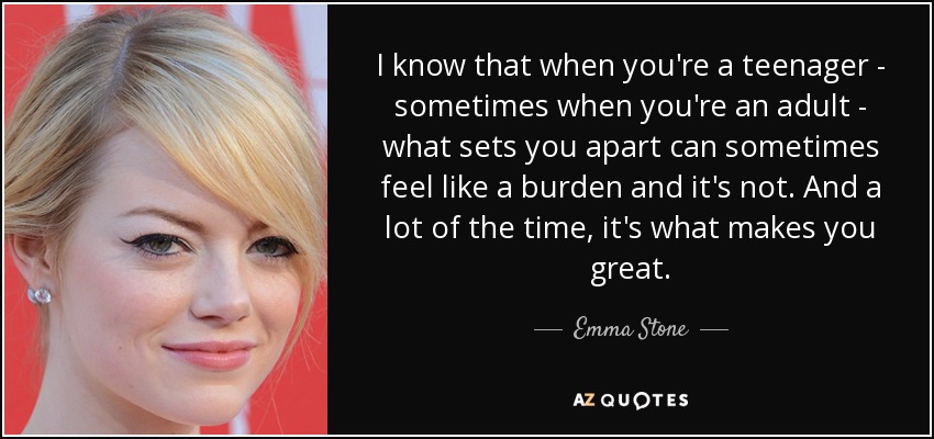 I know that when you're a teenager - sometimes when you're an adult - what sets you apart can sometimes feel like a burden and it's not. And a lot of the time, it's what makes you great. - Emma Stone