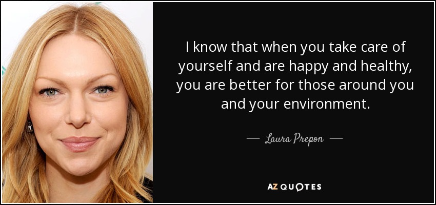I know that when you take care of yourself and are happy and healthy, you are better for those around you and your environment. - Laura Prepon