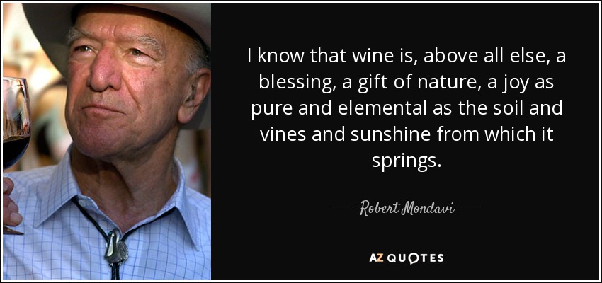 I know that wine is, above all else, a blessing, a gift of nature, a joy as pure and elemental as the soil and vines and sunshine from which it springs. - Robert Mondavi