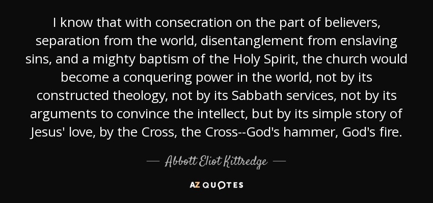 I know that with consecration on the part of believers, separation from the world, disentanglement from enslaving sins, and a mighty baptism of the Holy Spirit, the church would become a conquering power in the world, not by its constructed theology, not by its Sabbath services, not by its arguments to convince the intellect, but by its simple story of Jesus' love, by the Cross, the Cross--God's hammer, God's fire. - Abbott Eliot Kittredge