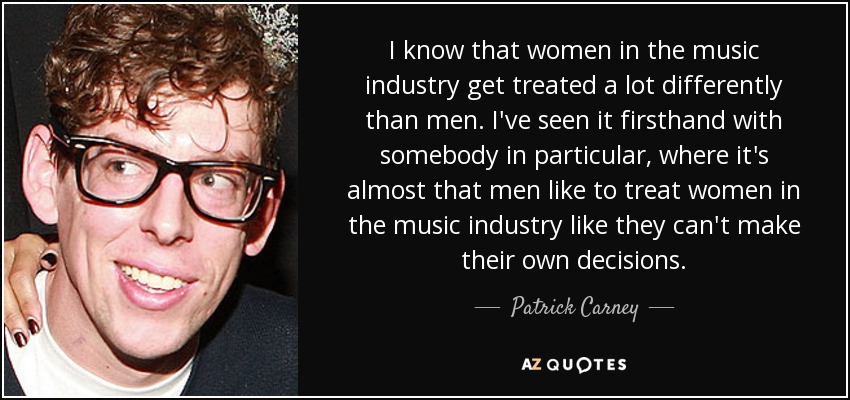 I know that women in the music industry get treated a lot differently than men. I've seen it firsthand with somebody in particular, where it's almost that men like to treat women in the music industry like they can't make their own decisions. - Patrick Carney