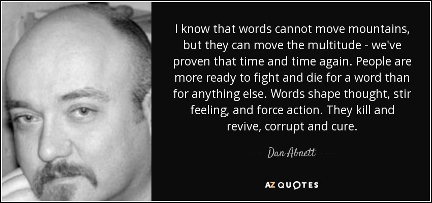 I know that words cannot move mountains, but they can move the multitude - we've proven that time and time again. People are more ready to fight and die for a word than for anything else. Words shape thought, stir feeling, and force action. They kill and revive, corrupt and cure. - Dan Abnett