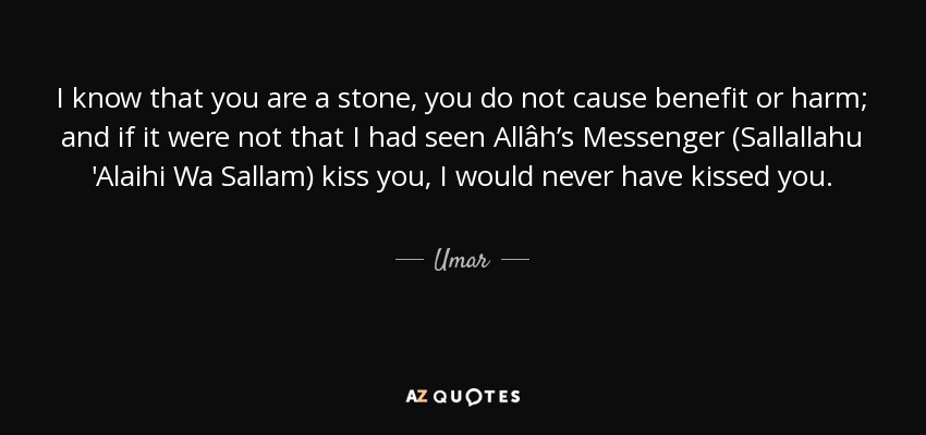 I know that you are a stone, you do not cause benefit or harm; and if it were not that I had seen Allâh’s Messenger (Sallallahu 'Alaihi Wa Sallam) kiss you, I would never have kissed you. - Umar