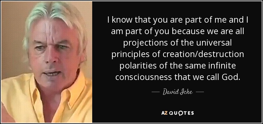 I know that you are part of me and I am part of you because we are all projections of the universal principles of creation/destruction polarities of the same infinite consciousness that we call God. - David Icke