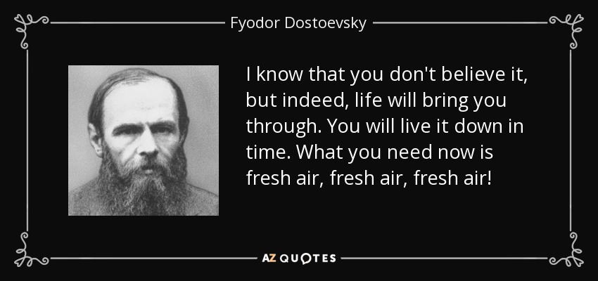I know that you don't believe it, but indeed, life will bring you through. You will live it down in time. What you need now is fresh air, fresh air, fresh air! - Fyodor Dostoevsky