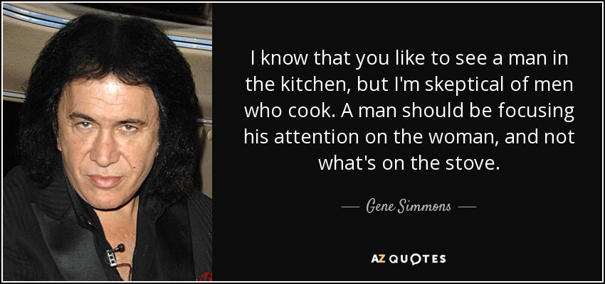 I know that you like to see a man in the kitchen, but I'm skeptical of men who cook. A man should be focusing his attention on the woman, and not what's on the stove. - Gene Simmons