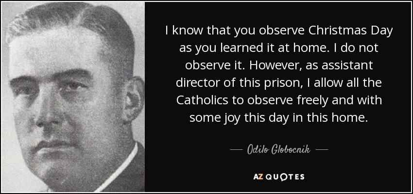 I know that you observe Christmas Day as you learned it at home. I do not observe it. However, as assistant director of this prison, I allow all the Catholics to observe freely and with some joy this day in this home. - Odilo Globocnik