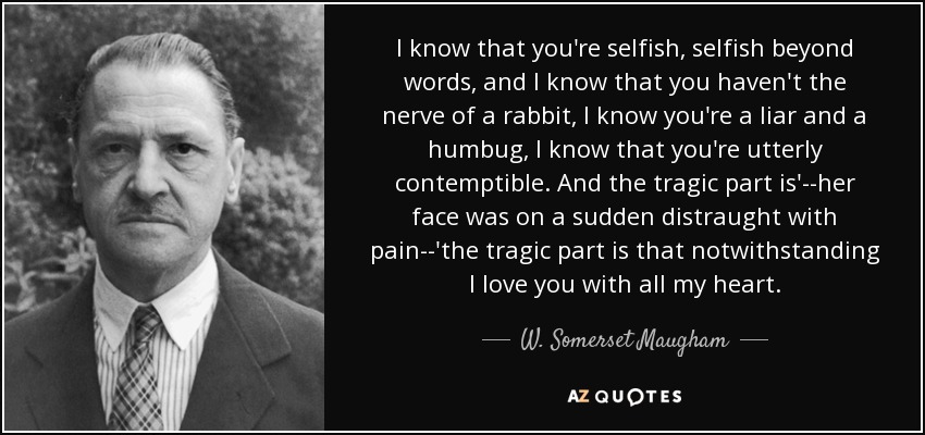I know that you're selfish, selfish beyond words, and I know that you haven't the nerve of a rabbit, I know you're a liar and a humbug, I know that you're utterly contemptible. And the tragic part is'--her face was on a sudden distraught with pain--'the tragic part is that notwithstanding I love you with all my heart. - W. Somerset Maugham I know that you're selfish, selfish beyond words, and I know that you haven't the nerve of a rabbit, I know you're a liar and a humbug, I know that you're utterly contemptible. And the tragic part is'--her face was on a sudden distraught with pain--'the tragic part is that notwithstanding I love you with all my heart. - W. Somerset Maugham