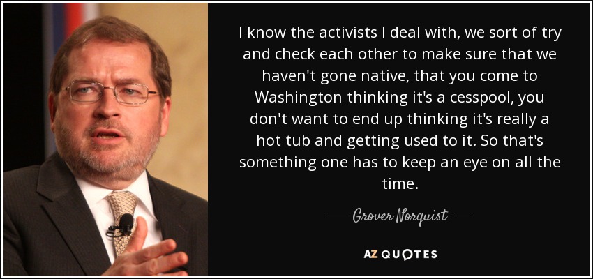 I know the activists I deal with, we sort of try and check each other to make sure that we haven't gone native, that you come to Washington thinking it's a cesspool, you don't want to end up thinking it's really a hot tub and getting used to it. So that's something one has to keep an eye on all the time. - Grover Norquist
