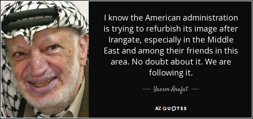 I know the American administration is trying to refurbish its image after Irangate, especially in the Middle East and among their friends in this area. No doubt about it. We are following it. - Yasser Arafat