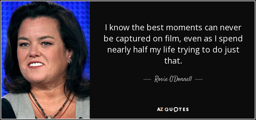 I know the best moments can never be captured on film, even as I spend nearly half my life trying to do just that. - Rosie O'Donnell