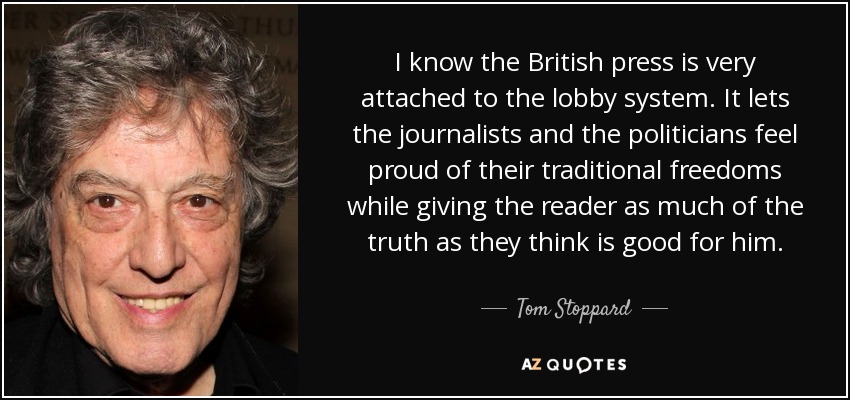 I know the British press is very attached to the lobby system. It lets the journalists and the politicians feel proud of their traditional freedoms while giving the reader as much of the truth as they think is good for him. - Tom Stoppard