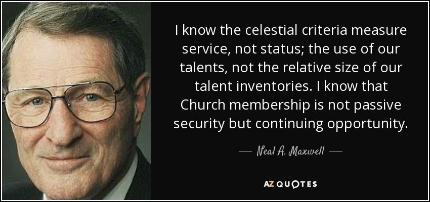 I know the celestial criteria measure service, not status; the use of our talents, not the relative size of our talent inventories. I know that Church membership is not passive security but continuing opportunity. - Neal A. Maxwell