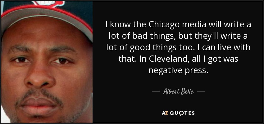 I know the Chicago media will write a lot of bad things, but they'll write a lot of good things too. I can live with that. In Cleveland, all I got was negative press. - Albert Belle