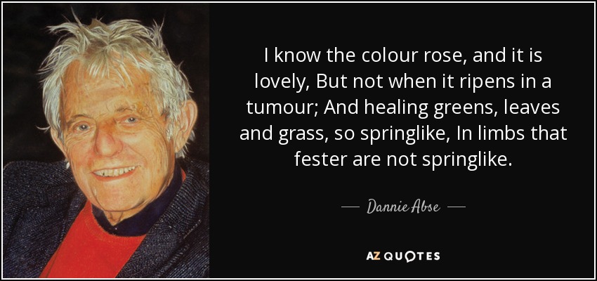 I know the colour rose, and it is lovely, But not when it ripens in a tumour; And healing greens, leaves and grass, so springlike, In limbs that fester are not springlike. - Dannie Abse