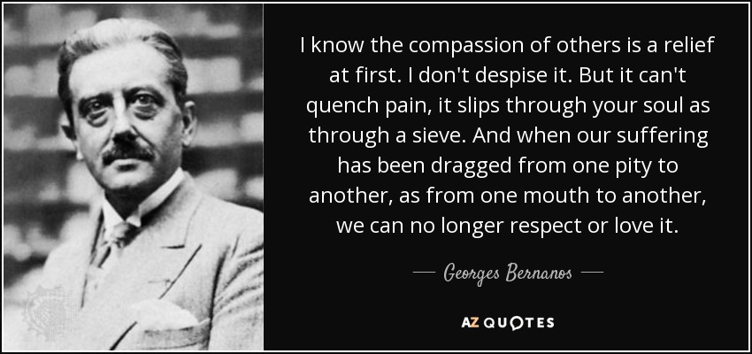 I know the compassion of others is a relief at first. I don't despise it. But it can't quench pain, it slips through your soul as through a sieve. And when our suffering has been dragged from one pity to another, as from one mouth to another, we can no longer respect or love it. - Georges Bernanos