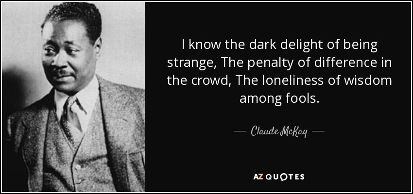 I know the dark delight of being strange, The penalty of difference in the crowd, The loneliness of wisdom among fools. - Claude McKay
