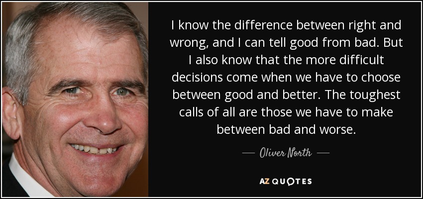 I know the difference between right and wrong, and I can tell good from bad. But I also know that the more difficult decisions come when we have to choose between good and better. The toughest calls of all are those we have to make between bad and worse. - Oliver North