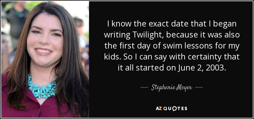 I know the exact date that I began writing Twilight, because it was also the first day of swim lessons for my kids. So I can say with certainty that it all started on June 2, 2003. - Stephenie Meyer