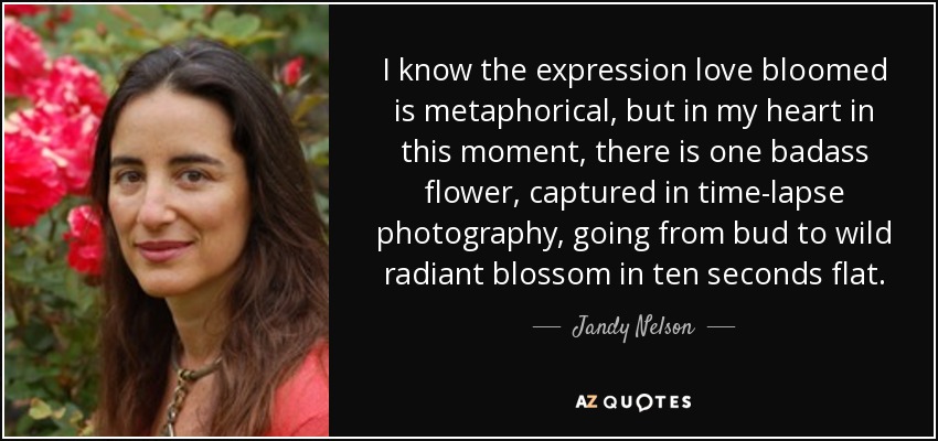 I know the expression love bloomed is metaphorical, but in my heart in this moment, there is one badass flower, captured in time-lapse photography, going from bud to wild radiant blossom in ten seconds flat. - Jandy Nelson