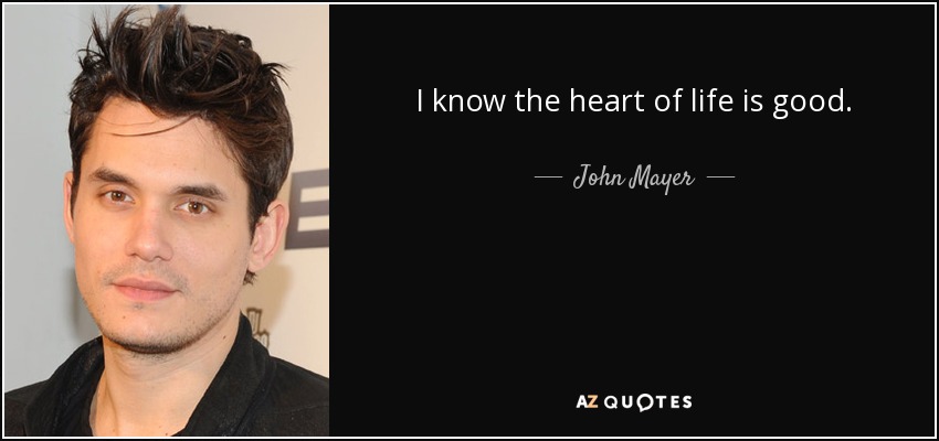 I know the heart of life is good. - John Mayer