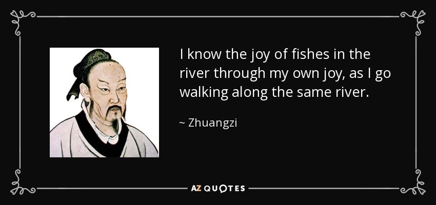 I know the joy of fishes in the river through my own joy, as I go walking along the same river. - Zhuangzi