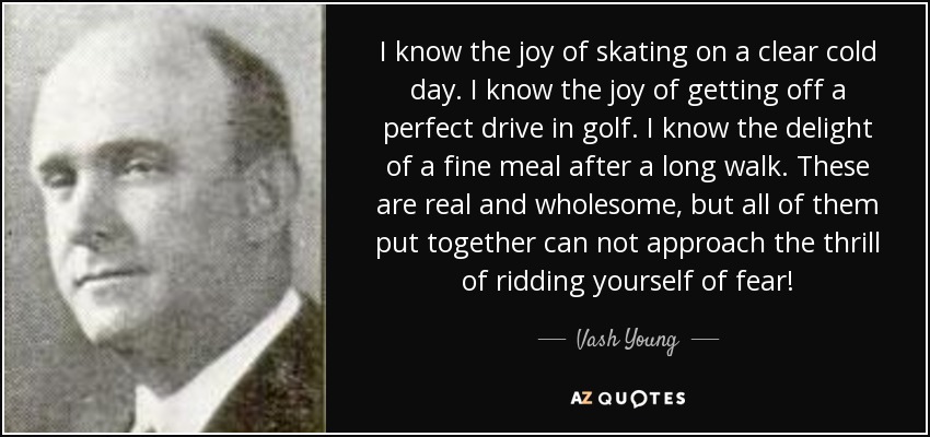 I know the joy of skating on a clear cold day. I know the joy of getting off a perfect drive in golf. I know the delight of a fine meal after a long walk. These are real and wholesome, but all of them put together can not approach the thrill of ridding yourself of fear! - Vash Young