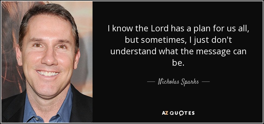 I know the Lord has a plan for us all, but sometimes, I just don't understand what the message can be. - Nicholas Sparks