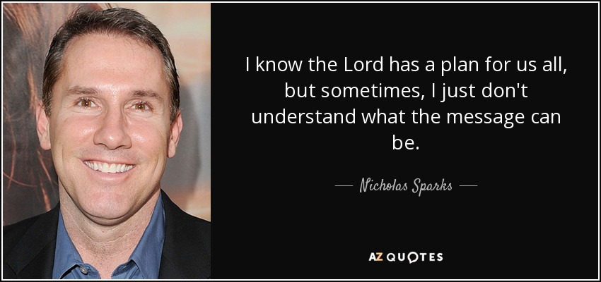 I know the Lord has a plan for us all, but sometimes, I just don't understand what the message can be. - Nicholas Sparks